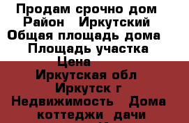 Продам срочно дом › Район ­ Иркутский › Общая площадь дома ­ 72 › Площадь участка ­ 1 000 › Цена ­ 650 000 - Иркутская обл., Иркутск г. Недвижимость » Дома, коттеджи, дачи продажа   . Иркутская обл.